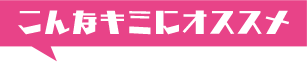 こんなキミにオススメ